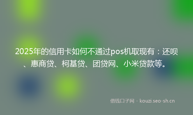 2025年的信用卡如何不通过pos机取现有：还呗、惠商贷、柯基贷、团贷网、小米贷款等。