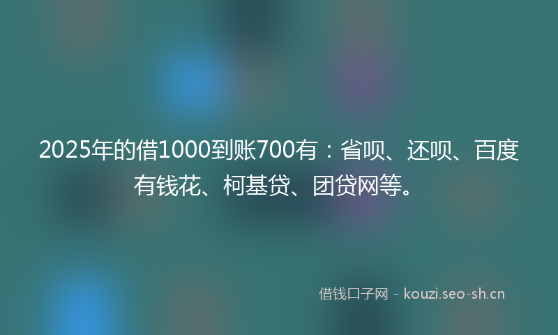 2025年的借1000到账700有：省呗、还呗、百度有钱花、柯基贷、团贷网等。