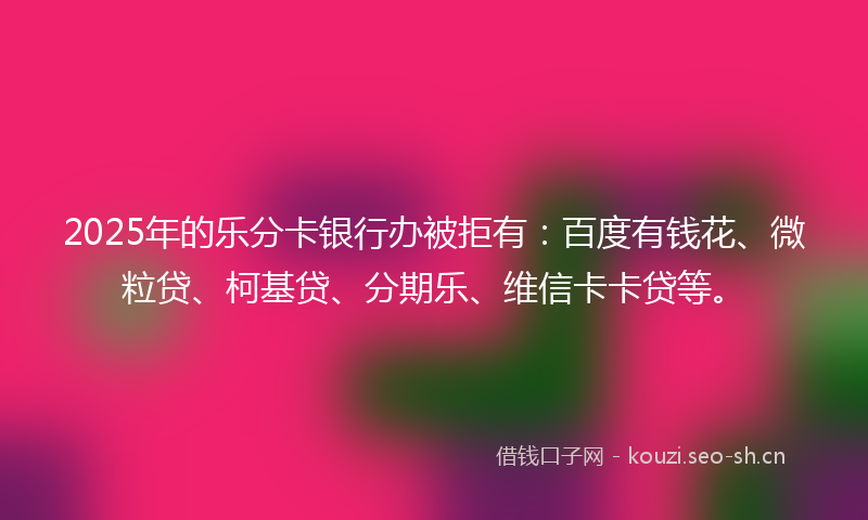 2025年的乐分卡银行办被拒有：百度有钱花、微粒贷、柯基贷、分期乐、维信卡卡贷等。