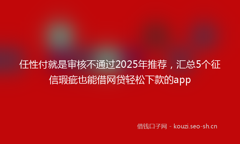 任性付就是审核不通过2025年推荐，汇总5个征信瑕疵也能借网贷轻松下款的app