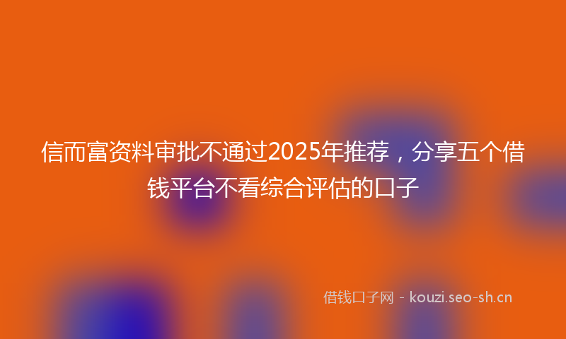 信而富资料审批不通过2025年推荐，分享五个借钱平台不看综合评估的口子