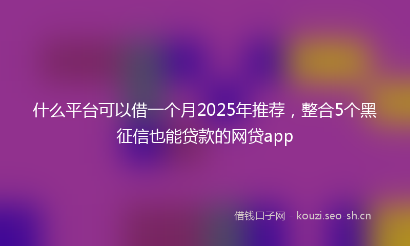 什么平台可以借一个月2025年推荐，整合5个黑征信也能贷款的网贷app