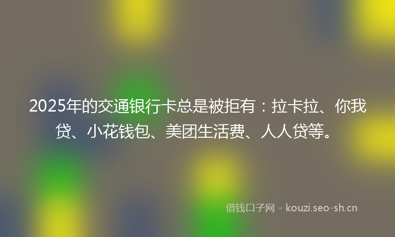 2025年的交通银行卡总是被拒有:拉卡拉、你我贷、小花钱包、美团生活费、人人贷等。