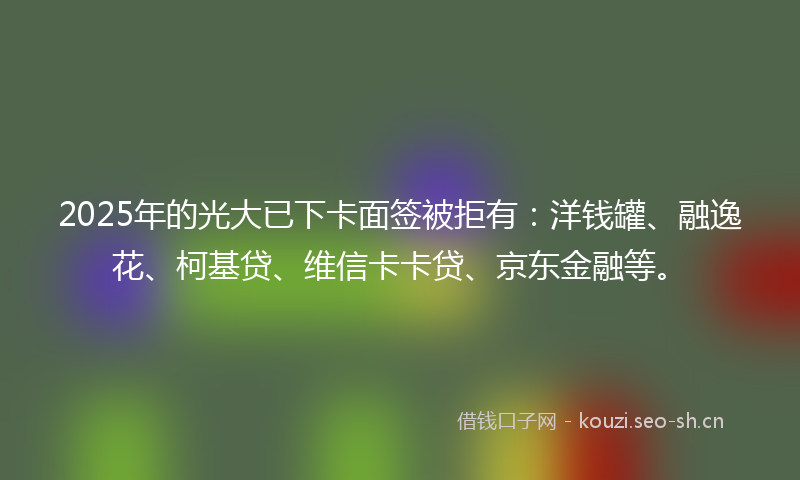2025年的光大已下卡面签被拒有：洋钱罐、融逸花、柯基贷、维信卡卡贷、京东金融等。