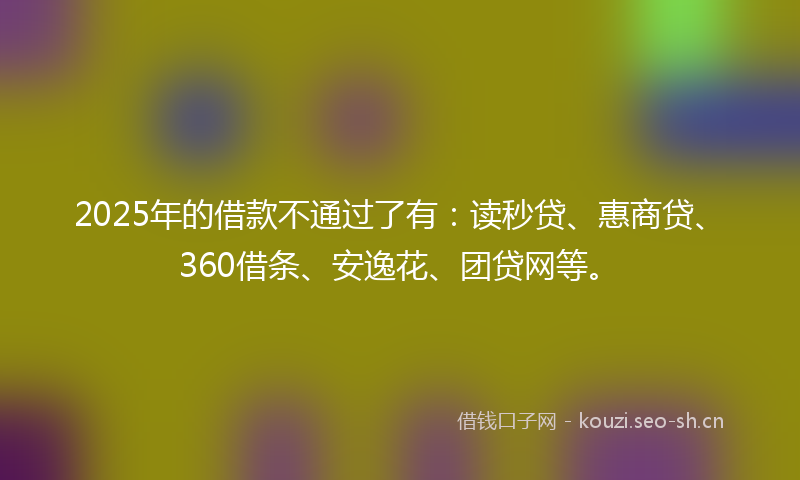 2025年的借款不通过了有：读秒贷、惠商贷、360借条、安逸花、团贷网等。