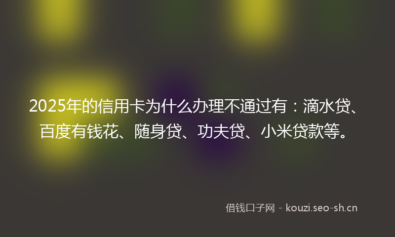 2025年的信用卡为什么办理不通过有：滴水贷、百度有钱花、随身贷、功夫贷、小米贷款等。
