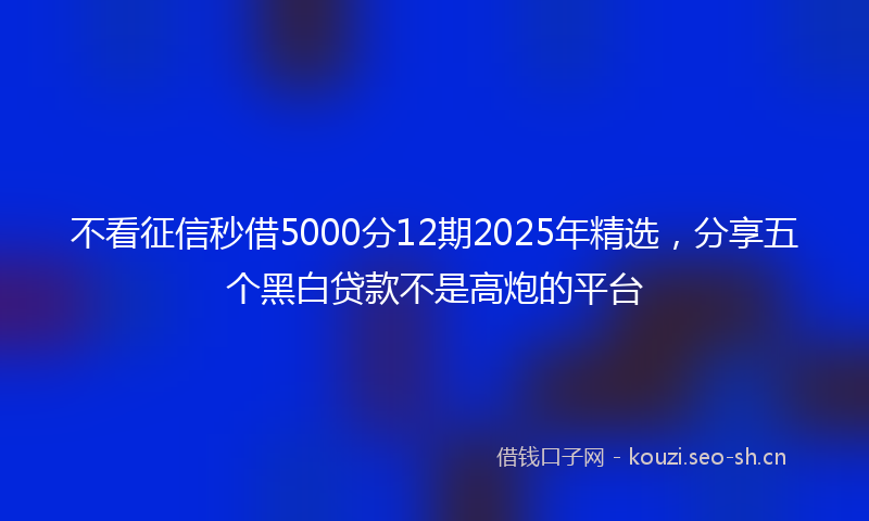 不看征信秒借5000分12期2025年精选，分享五个黑白贷款不是高炮的平台