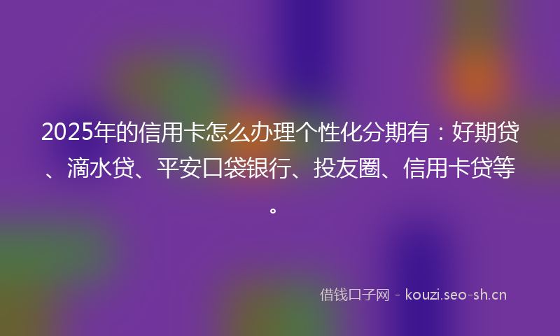 2025年的信用卡怎么办理个性化分期有：好期贷、滴水贷、平安口袋银行、投友圈、信用卡贷等。