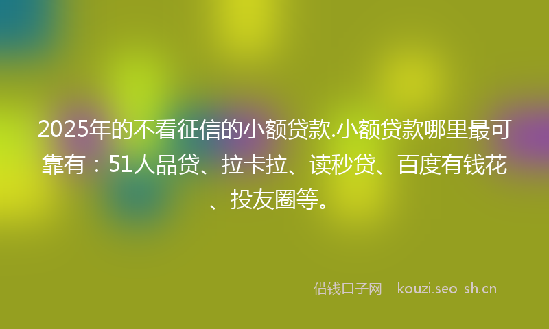 2025年的不看征信的小额贷款.小额贷款哪里最可靠有：51人品贷、拉卡拉、读秒贷、百度有钱花、投友圈等。