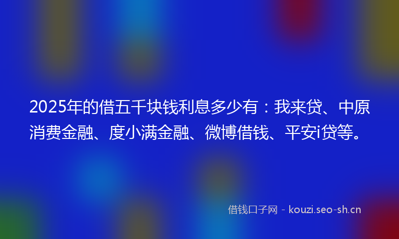 2025年的借五千块钱利息多少有:我来贷、中原消费金融、度小满金融、微博借钱、平安i贷等。