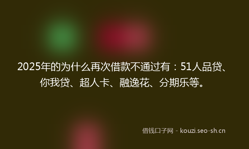 2025年的为什么再次借款不通过有：51人品贷、你我贷、超人卡、融逸花、分期乐等。