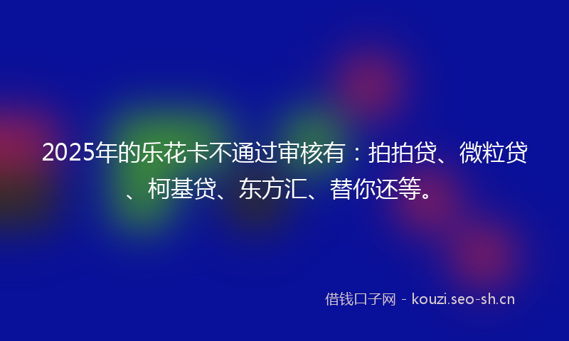 2025年的乐花卡不通过审核有：拍拍贷、微粒贷、柯基贷、东方汇、替你还等。