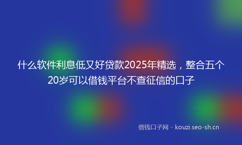 什么软件利息低又好贷款2025年精选,整合五个20岁可以借钱平台不查征信的口子