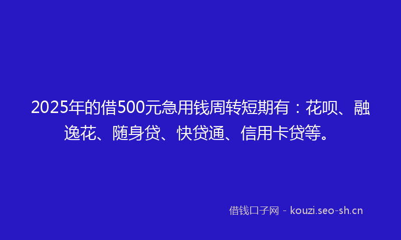 2025年的借500元急用钱周转短期有：花呗、融逸花、随身贷、快贷通、信用卡贷等。