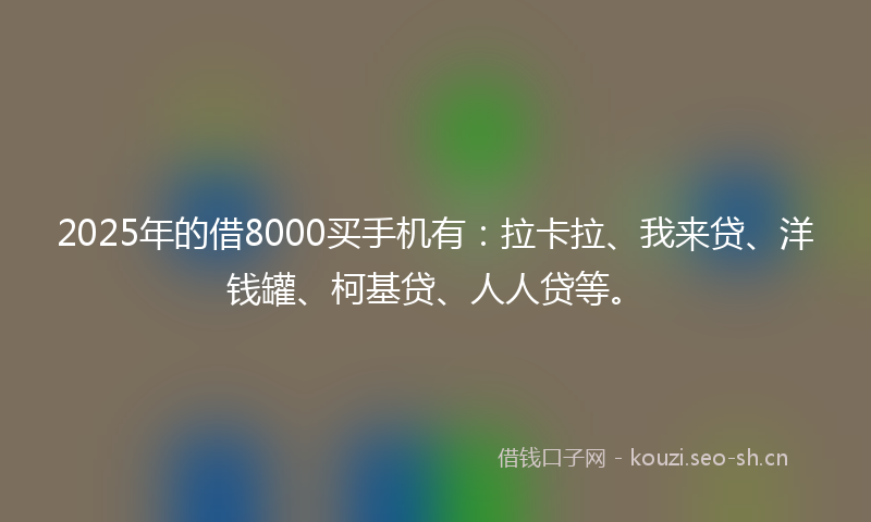 2025年的借8000买手机有：拉卡拉、我来贷、洋钱罐、柯基贷、人人贷等。
