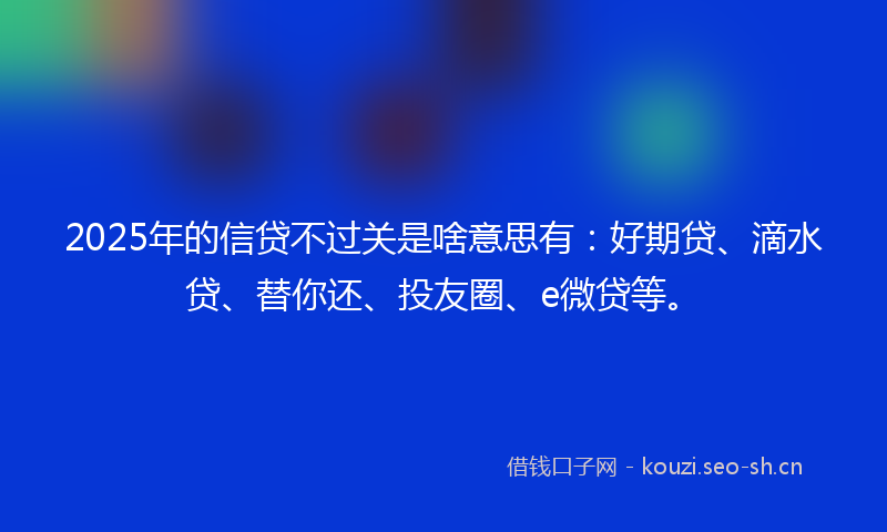 2025年的信贷不过关是啥意思有：好期贷、滴水贷、替你还、投友圈、e微贷等。