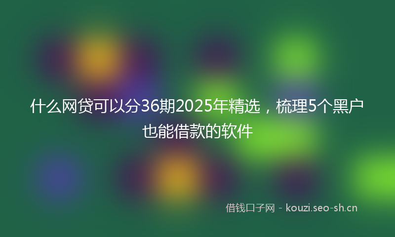 什么网贷可以分36期2025年精选，梳理5个黑户也能借款的软件