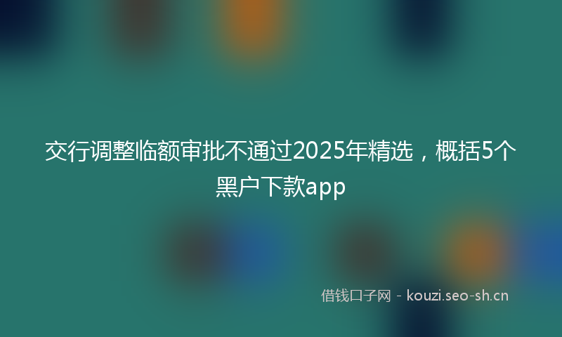 交行调整临额审批不通过2025年精选，概括5个黑户下款app