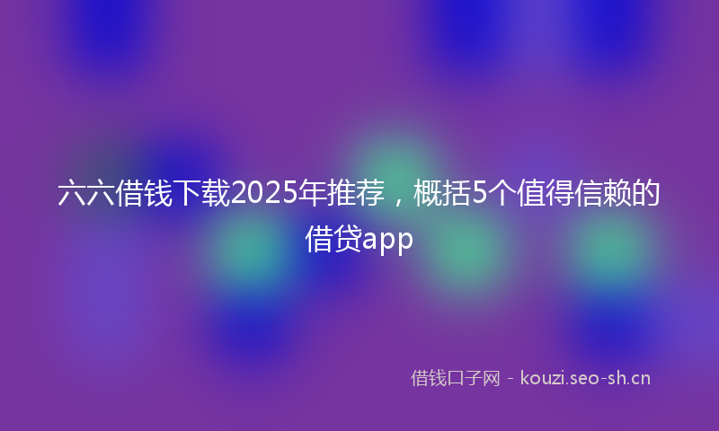 六六借钱下载2025年推荐，概括5个值得信赖的借贷app