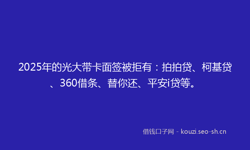 2025年的光大带卡面签被拒有：拍拍贷、柯基贷、360借条、替你还、平安i贷等。