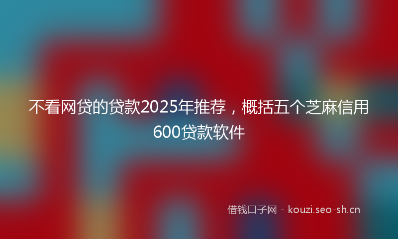 不看网贷的贷款2025年推荐,概括五个芝麻信用600贷款软件