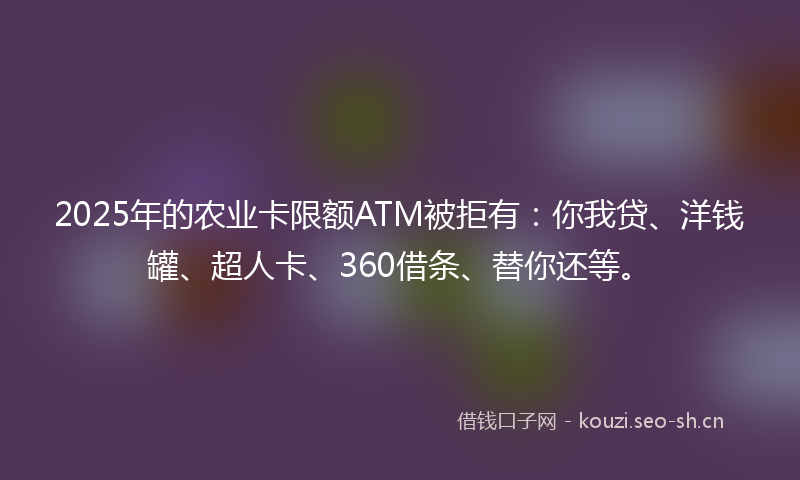 2025年的农业卡限额ATM被拒有：你我贷、洋钱罐、超人卡、360借条、替你还等。