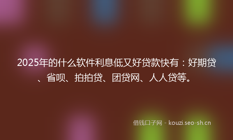 2025年的什么软件利息低又好贷款快有：好期贷、省呗、拍拍贷、团贷网、人人贷等。