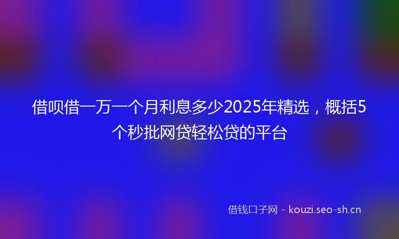 借呗借一万一个月利息多少2025年精选，概括5个秒批网贷轻松贷的平台