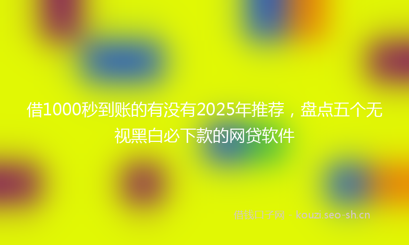 借1000秒到账的有没有2025年推荐，盘点五个无视黑白必下款的网贷软件
