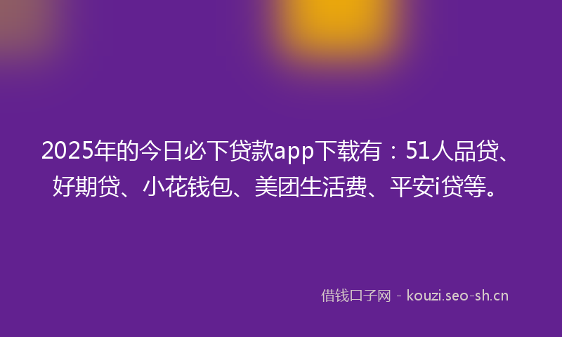 2025年的今日必下贷款app下载有：51人品贷、好期贷、小花钱包、美团生活费、平安i贷等。