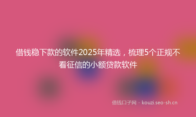借钱稳下款的软件2025年精选,梳理5个正规不看征信的小额贷款软件