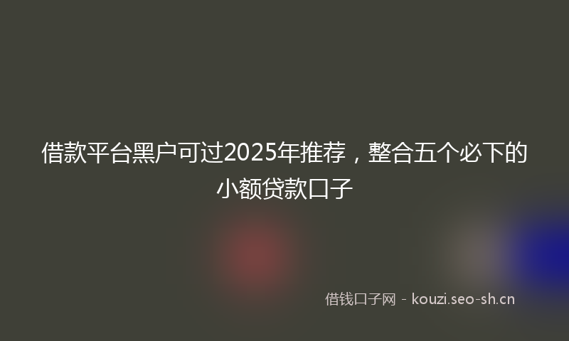 借款平台黑户可过2025年推荐，整合五个必下的小额贷款口子