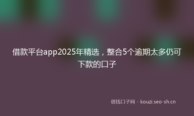 借款平台app2025年精选，整合5个逾期太多仍可下款的口子