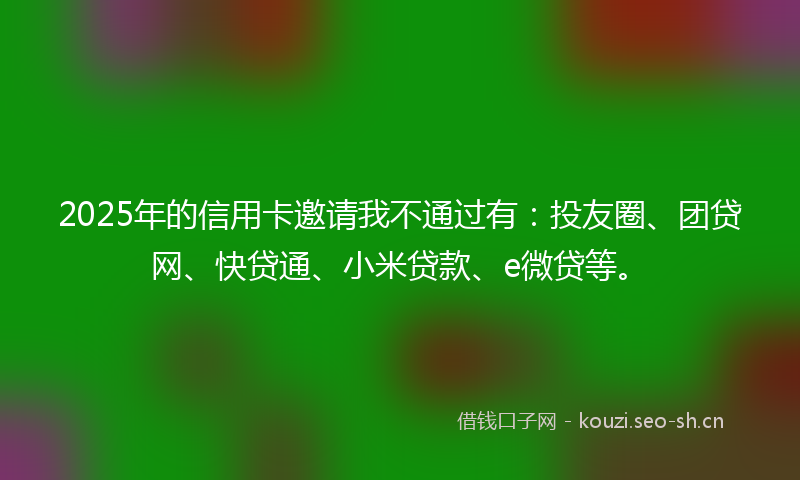2025年的信用卡邀请我不通过有：投友圈、团贷网、快贷通、小米贷款、e微贷等。
