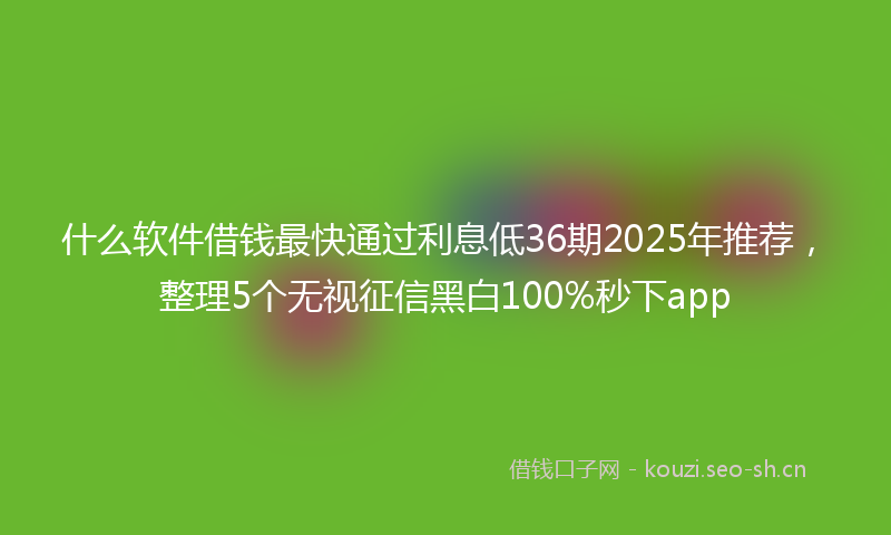 什么软件借钱最快通过利息低36期2025年推荐,整理5个无视征信黑白100%秒下app