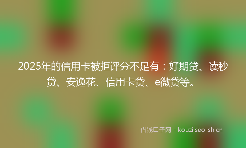 2025年的信用卡被拒评分不足有：好期贷、读秒贷、安逸花、信用卡贷、e微贷等。