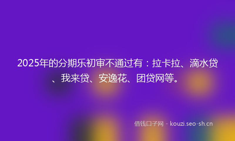 2025年的分期乐初审不通过有：拉卡拉、滴水贷、我来贷、安逸花、团贷网等。