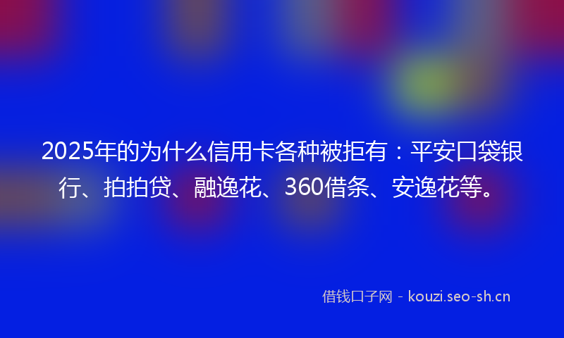 2025年的为什么信用卡各种被拒有：平安口袋银行、拍拍贷、融逸花、360借条、安逸花等。