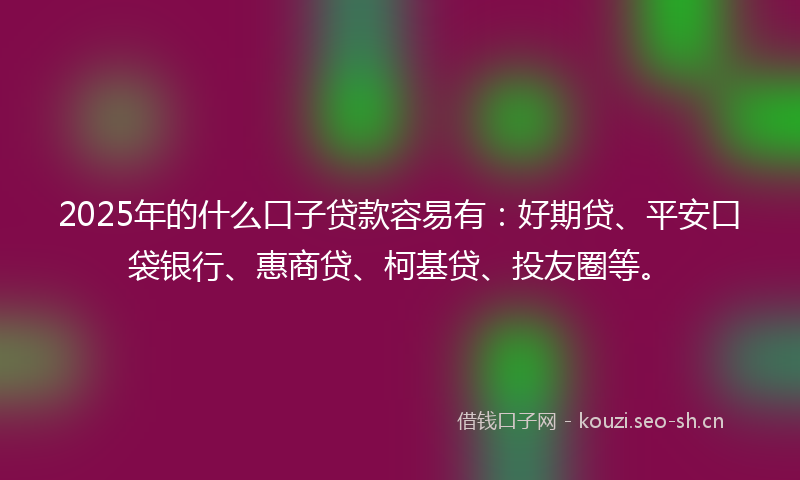 2025年的什么口子贷款容易有：好期贷、平安口袋银行、惠商贷、柯基贷、投友圈等。