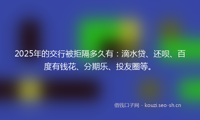 2025年的交行被拒隔多久有：滴水贷、还呗、百度有钱花、分期乐、投友圈等。