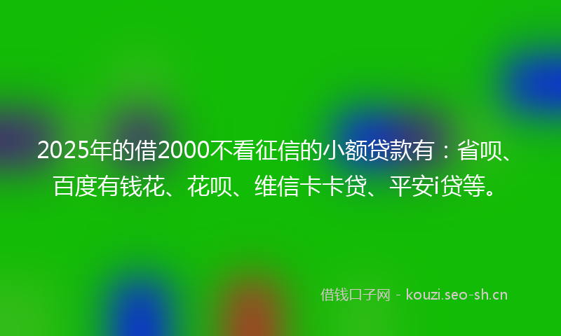 2025年的借2000不看征信的小额贷款有：省呗、百度有钱花、花呗、维信卡卡贷、平安i贷等。
