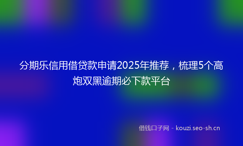 分期乐信用借贷款申请2025年推荐，梳理5个高炮双黑逾期必下款平台