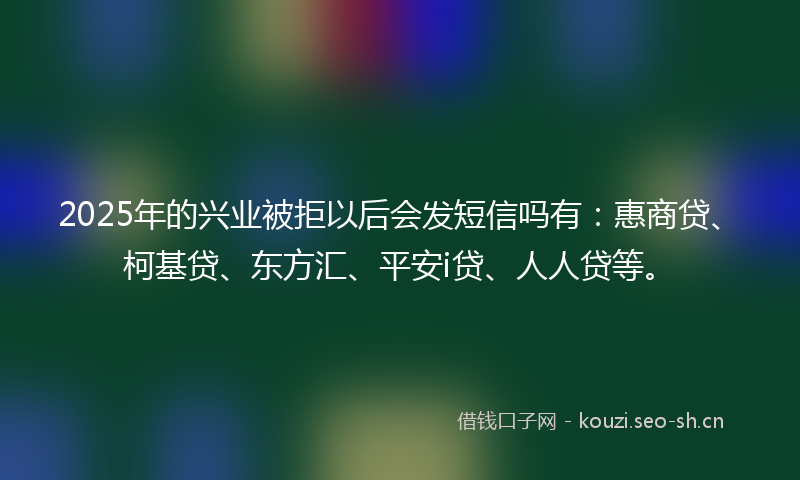 2025年的兴业被拒以后会发短信吗有:惠商贷、柯基贷、东方汇、平安i贷、人人贷等。