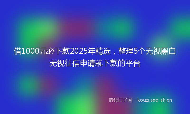 借1000元必下款2025年精选，整理5个无视黑白无视征信申请就下款的平台
