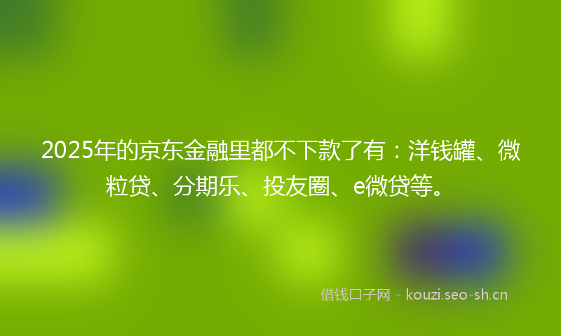 2025年的京东金融里都不下款了有：洋钱罐、微粒贷、分期乐、投友圈、e微贷等。