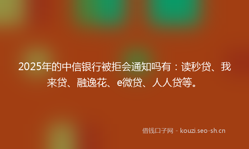 2025年的中信银行被拒会通知吗有:读秒贷、我来贷、融逸花、e微贷、人人贷等。