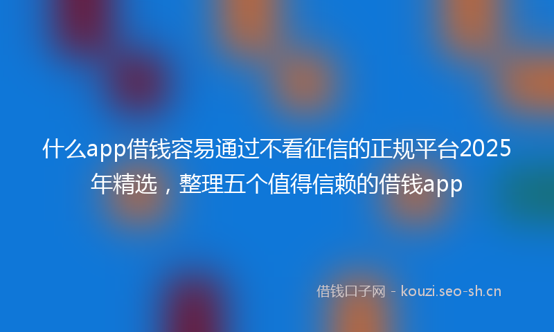 什么app借钱容易通过不看征信的正规平台2025年精选，整理五个值得信赖的借钱app