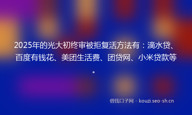 2025年的光大初终审被拒复活方法有:滴水贷、百度有钱花、美团生活费、团贷网、小米贷款等。