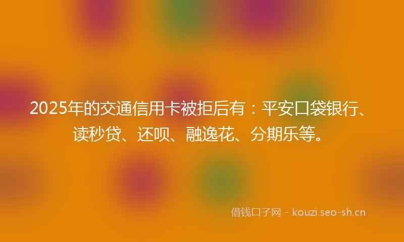 2025年的交通信用卡被拒后有：平安口袋银行、读秒贷、还呗、融逸花、分期乐等。
