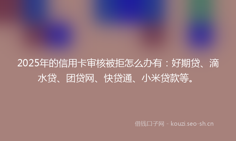 2025年的信用卡审核被拒怎么办有:好期贷、滴水贷、团贷网、快贷通、小米贷款等。